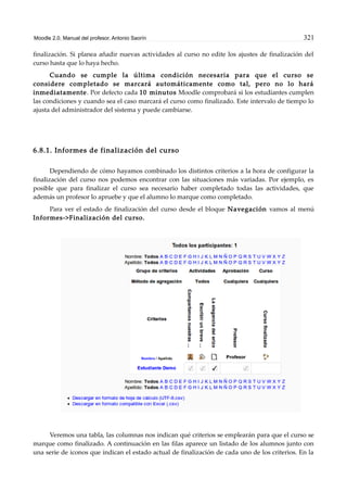 Moodle 2.0. Manual del profesor. Antonio Saorín 321
finalización. Si planea añadir nuevas actividades al curso no edite los ajustes de finalización del
curso hasta que lo haya hecho.
Cuando se cumple la última condición necesaria para que el curso se
considere completado se marcará automáticamente como tal, pero no lo hará
inmediatamente. Por defecto cada 10 minutos Moodle comprobará si los estudiantes cumplen
las condiciones y cuando sea el caso marcará el curso como finalizado. Este intervalo de tiempo lo
ajusta del administrador del sistema y puede cambiarse.
6.8.1. Informes de finalización del curso
Dependiendo de cómo hayamos combinado los distintos criterios a la hora de configurar la
finalización del curso nos podemos encontrar con las situaciones más variadas. Por ejemplo, es
posible que para finalizar el curso sea necesario haber completado todas las actividades, que
además un profesor lo apruebe y que el alumno lo marque como completado.
Para ver el estado de finalización del curso desde el bloque Navegación vamos al menú
Informes->Finalización del curso.
Veremos una tabla, las columnas nos indican qué criterios se emplearán para que el curso se
marque como finalizado. A continuación en las filas aparece un listado de los alumnos junto con
una serie de iconos que indican el estado actual de finalización de cada uno de los criterios. En la
 
