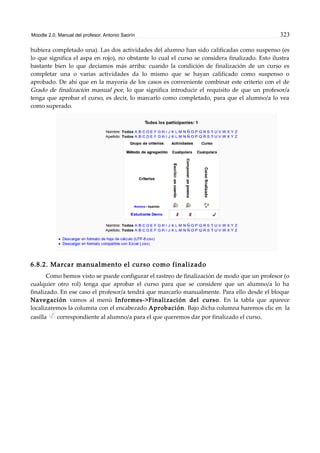 Moodle 2.0. Manual del profesor. Antonio Saorín 323
hubiera completado una). Las dos actividades del alumno han sido calificadas como suspenso (es
lo que significa el aspa en rojo), no obstante lo cual el curso se considera finalizado. Esto ilustra
bastante bien lo que decíamos más arriba: cuando la condición de finalización de un curso es
completar una o varias actividades da lo mismo que se hayan calificado como suspenso o
aprobado. De ahí que en la mayoría de los casos es conveniente combinar este criterio con el de
Grado de finalización manual por, lo que significa introducir el requisito de que un profesor/a
tenga que aprobar el curso, es decir, lo marcarlo como completado, para que el alumno/a lo vea
como superado.
6.8.2. Marcar manualmento el curso como finalizado
Como hemos visto se puede configurar el rastreo de finalización de modo que un profesor (o
cualquier otro rol) tenga que aprobar el curso para que se considere que un alumno/a lo ha
finalizado. En ese caso el profesor/a tendrá que marcarlo manualmente. Para ello desde el bloque
Navegación vamos al menú Informes->Finalización del curso. En la tabla que aparece
localizaremos la columna con el encabezado Aprobación. Bajo dicha columna haremos clic en la
casilla correspondiente al alumno/a para el que queremos dar por finalizado el curso.
 