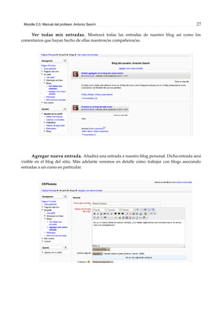 Moodle 2.0. Manual del profesor. Antonio Saorín 27
Ver todas mis entradas. Mostrará todas las entradas de nuestro blog así como los
comentarios que hayan hecho de ellas nuestros/as compañeros/as.
Agregar nueva entrada. Añadirá una entrada a nuestro blog personal. Dicha entrada será
visible en el blog del sitio. Más adelante veremos en detalle cómo trabajar con blogs asociando
entradas a un curso en particular.
 