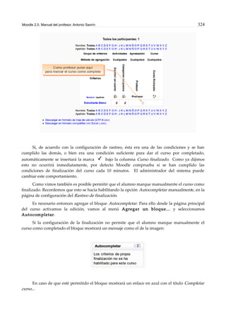 Moodle 2.0. Manual del profesor. Antonio Saorín 324
Si, de acuerdo con la configuración de rastreo, ésta era una de las condiciones y se han
cumplido las demás, o bien era una condición suficiente para dar el curso por completado,
automáticamente se insertará la marca bajo la columna Curso finalizado. Como ya dijimos
esto no ocurrirá inmediatamente, por defecto Moodle comprueba si se han cumplido las
condiciones de finalización del curso cada 10 minutos. El administrador del sistema puede
cambiar este comportamiento.
Como vimos también es posible permitir que el alumno marque manualmente el curso como
finalizado. Recordemos que esto se hacía habilitando la opción Autocompletar manualmente, en la
página de configuración del Rastreo de finalización.
Es necesario entonces agregar el bloque Autocompletar. Para ello desde la página principal
del curso activamos la edición, vamos al menú Agregar un bloque... y seleccionamos
Autocompletar.
Si la configuración de la finalización no permite que el alumno marque manualmente el
curso como completado el bloque mostrará un mensaje como el de la imagen:
En caso de que esté permitido el bloque mostrará un enlace en azul con el título Completar
curso...
 