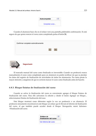 Moodle 2.0. Manual del profesor. Antonio Saorín 325
Cuando el alumno/a hace clic en el enlace verá una pantalla pidiéndole confirmación. Si está
seguro de que quiere marcar el curso como completado pulsa el botón Sí.
Importante
El marcado manual del curso como finalizado es irreversible. Cuando un profesor/a marca
manualmente el curso como completado para un alumno/a no podrá rectificar sin que se pierdan
los datos del registro de finalización de actividades de todos los alumnos/as. Por tanto preste la
mayor atención y asegúrese de que es correcto marcar el curso como finalizado antes de hacerlo.
6.8.3. Bloque Estatus de finalización del curso
Cuando se activa la finalización del curso es conveniente agregar el bloque Estatus de
finalización del curso. Para ello activamos la edición y desde el menú Agregar un bloque...
seleccionamos Estatus de finalización del cuso.
Este bloque mostrará cosas diferentes según lo vea un profesor/a o un alumno/a. El
profesor/a únicamente encontrará en este bloque un enlace que le llevará al informe de finalización
del curso, al que también puede acceder desde el bloque Navegación, menú Informes-
>Finalización del curso.
 