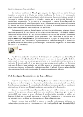 Moodle 2.0. Manual del profesor. Antonio Saorín 327
En versiones anteriores de Moodle para asegurar de algún modo un cierto itinerario
formativo se recurría a la técnica de ocultar incialmente los temas e ir mostrándolos
progresivamente. Esta práctica tiene el inconveniente de que un alumno motivado no aprende al
ritmo que le gustaría puesto que se ve obligado a esperar que el profesor deje disponible el
material para ir avanzando. Por otra parte si se presenta todo el material desde el principio los
alumnos/as tendrán que ir pasando por todas las actividades programadas independientemente
del dominio que vayan demostrando de la materia del curso, y se imposibilita que el profesor/a
adapte las evaluaciones a los resultados que se van obteniendo.
Todas estas deficiencias en el diseño de un auténtico itinerario formativo, adaptado al ritmo
y estilo de aprendizaje de cada alumno, se han solventando en la versión 2.0 de Moodle haciendo
posible que la disponibilidad de cada elemento del curso se restrinja si el alumno/a no satisface
ciertas condiciones que el profesor/a puede programar. Estas condiciones se recogen bajo el
epígrafe Restringir disponibilidad que encontraremos en la página de configuración de cada
recurso y actividad. Esta funcionalidad supone también un importante reto para el profesorado
que deberá poner el máximo interés y dedicación para diseñar cursos adaptados a las necesidades
educativas de los estudiantes.
Nota
No debemos confundir condiciones de finalización con condiciones de disponibilidad.
Aunque hayamos activado el rastreo de finalización en un curso el alumno/a podrá de todos
modos seguir el orden que le parezca oportuno tanto en la consulta de materiales como en la
realización de las actividades. Si lo que queremos es que una cierta actividad no esté disponible
hasta que al alumno haya realizado una actividad anterior o consultado una documentación
entonces necesitaremos configurar los parámetros que bajo el epígrafe Restringir disponibilidad
encontraremos en la página de configuración de los diferentes elementos del curso.
6.9.1. Configurar las condiciones de disponibilidad
Mediante las condiciones de disponibilidad podemos crear auténticos itinerarios formativos.
Por ejemplo un profesor prepara tres documentos del mismo tema pero con diferente nivel. Antes
de poder acceder a cualquiera de esos materiales el estudiante tiene que responder un cuestionario
y dependiendo de la nota que obtenga tendrá acceso a uno u otro de los documentos.
Cuando se crean actividades condicionales habrá que tener cuidado para no crear círculos
viciosos. Si no ponemos atención podemos crear condiciones imposibles, por lo que es
recomendable que cuando se creen relaciones de condicionalidad complejas se elabore un
diagrama de flujo que nos ayude a controlar el proceso. Por otra parte no es conveniente crear
nuevas condiciones o modificar las existentes una vez el curso ha comenzado.
Cuando creamos una actividad o recurso, o cuando posteriormente editamos sus
configuración, encontraremos un grupo de opciones bajo el epígrafe Restringir disponibilidad.
 