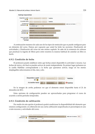 Moodle 2.0. Manual del profesor. Antonio Saorín 328
A continuación tratamos de cada uno de los tipos de restricción que se puede configurar para
un elemento del curso. Damos por supuesto que usted ha leído las secciones Finalización de
actividades y Finalización del curso de este mismo capítulo. Se sabe de la existencia de culturas
que practican la ingesta de libros pero entre nosotros la manera habitual de asimilar un libro es
leerlo.
6.9.2. Condición de fecha
El profesor/a puede establecer entre qué fechas estará disponible la actividad o recurso. Las
fechas de inicio y de final se pueden activar de modo independiente. En primer lugar pulsamos en
la casilla Habilitar correspondiente a la fecha que queramos activar, luego en los menús
desplegables seleccionamos el día, mes y año.
En la imagen de arriba podemos ver que el elemento estará disponible hasta el 21 de
diciembre de 2011.
Estas opciones de configuración pueden ser aprovechadas para programar el curso de
acuerdo a ciertos períodos temporales.
6.9.3. Condición de calificación
Por medio de esta opción el profesor/a podrá condicionar la disponibilidad del elemento que
estamos configurando a la obtención de una cierta calificación (especificada en porcentajes) en uno
o más recursos y actividades del curso.
 