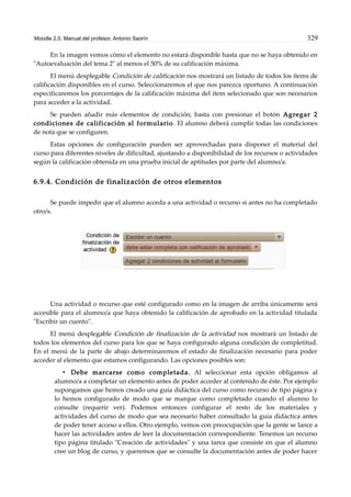 Moodle 2.0. Manual del profesor. Antonio Saorín 329
En la imagen vemos cómo el elemento no estará disponible hasta que no se haya obtenido en
"Autoevaluación del tema 2" al menos el 50% de su calificación máxima.
El menú desplegable Condición de calificación nos mostrará un listado de todos los ítems de
calificación disponibles en el curso. Seleccionaremos el que nos parezca oportuno. A continuación
especificaremos los porcentajes de la calificación máxima del ítem selecionado que son necesarios
para acceder a la actividad.
Se pueden añadir más elementos de condición, basta con presionar el botón Agregar 2
condiciones de calificación al formulario. El alumno deberá cumplir todas las condiciones
de nota que se configuren.
Estas opciones de configuración pueden ser aprovechadas para disponer el material del
curso para diferentes niveles de dificultad, ajustando a disponibilidad de los recursos o actividades
según la calificación obtenida en una prueba inicial de aptitudes por parte del alumno/a.
6.9.4. Condición de finalización de otros elementos
Se puede impedir que el alumno acceda a una actividad o recurso si antes no ha completado
otro/s.
Una actividad o recurso que esté configurado como en la imagen de arriba únicamente será
accesible para el alumno/a que haya obtenido la calificación de aprobado en la actividad titulada
"Escribir un cuento".
El menú desplegable Condición de finalización de la actividad nos mostrará un listado de
todos los elementos del curso para los que se haya configurado alguna condición de completitud.
En el menú de la parte de abajo determinaremos el estado de finalización necesario para poder
acceder al elemento que estamos configurando. Las opciones posibles son:
• Debe marcarse como completada. Al seleccionar esta opción obligamos al
alumno/a a completar un elemento antes de poder acceder al contenido de éste. Por ejemplo
supongamos que hemos creado una guía didáctica del curso como recurso de tipo página y
lo hemos configurado de modo que se marque como completado cuando el alumno lo
consulte (requerir ver). Podemos entonces configurar el resto de los materiales y
actividades del curso de modo que sea necesario haber consultado la guía didáctica antes
de poder tener acceso a ellos. Otro ejemplo, vemos con preocupación que la gente se lance a
hacer las actividades antes de leer la documentación correspondiente. Tenemos un recurso
tipo página titulado "Creación de actividades" y una tarea que consiste en que el alumno
cree un blog de curso, y queremos que se consulte la documentación antes de poder hacer
 