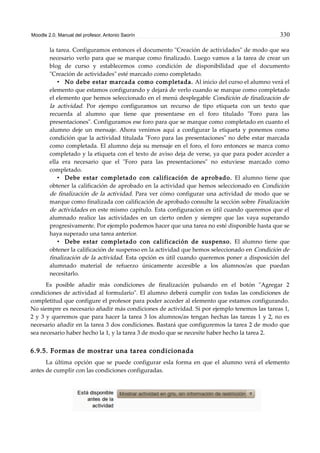 Moodle 2.0. Manual del profesor. Antonio Saorín 330
la tarea. Configuramos entonces el documento "Creación de actividades" de modo que sea
necesario verlo para que se marque como finalizado. Luego vamos a la tarea de crear un
blog de curso y establecemos como condición de disponibilidad que el documento
"Creación de actividades" esté marcado como completado.
• No debe estar marcada como completada. Al inicio del curso el alumno verá el
elemento que estamos configurando y dejará de verlo cuando se marque como completado
el elemento que hemos seleccionado en el menú desplegable Condición de finalización de
la actividad. Por ejempo configuramos un recurso de tipo etiqueta con un texto que
recuerda al alumno que tiene que presentarse en el foro titulado "Foro para las
presentaciones". Configuramos ese foro para que se marque como completado en cuanto el
alumno deje un mensaje. Ahora venimos aquí a configurar la etiqueta y ponemos como
condición que la actividad titulada "Foro para las presentaciones" no debe estar marcada
como completada. El alumno deja su mensaje en el foro, el foro entonces se marca como
completado y la etiqueta con el texto de aviso deja de verse, ya que para poder acceder a
ella era necesario que el "Foro para las presentaciones" no estuviese marcado como
completado.
• Debe estar completado con calificación de aprobado. El alumno tiene que
obtener la calificación de aprobado en la actividad que hemos seleccionado en Condición
de finalización de la actividad. Para ver cómo configurar una actividad de modo que se
marque como finalizada con calificación de aprobado consulte la sección sobre Finalización
de actividades en este mismo capítulo. Esta configuracion es útil cuando queremos que el
alumnado realice las actividades en un cierto orden y siempre que las vaya superando
progresivamente. Por ejemplo podemos hacer que una tarea no esté disponible hasta que se
haya superado una tarea anterior.
• Debe estar completado con calificación de suspenso. El alumno tiene que
obtener la calificación de suspenso en la actividad que hemos seleccionado en Condición de
finalización de la actividad. Esta opción es útil cuando queremos poner a disposición del
alumnado material de refuerzo únicamente accesible a los alumnos/as que puedan
necesitarlo.
Es posible añadir más condiciones de finalización pulsando en el botón "Agregar 2
condiciones de actividad al formulario". El alumno deberá cumplir con todas las condiciones de
completitud que configure el profesor para poder acceder al elemento que estamos configurando.
No siempre es necesario añadir más condiciones de actividad. Si por ejemplo tenemos las tareas 1,
2 y 3 y queremos que para hacer la tarea 3 los alumnos/as tengan hechas las tareas 1 y 2, no es
necesario añadir en la tarea 3 dos condiciones. Bastará que configuremos la tarea 2 de modo que
sea necesario haber hecho la 1, y la tarea 3 de modo que se necesite haber hecho la tarea 2.
6.9.5. Formas de mostrar una tarea condicionada
La última opción que se puede configurar esla forma en que el alumno verá el elemento
antes de cumplir con las condiciones configuradas.
 