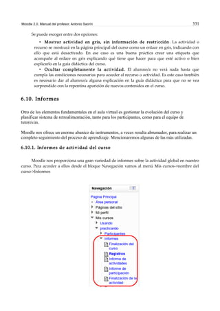 Moodle 2.0. Manual del profesor. Antonio Saorín 331
Se puede escoger entre dos opciones:
• Mostrar actividad en gris, sin información de restricción. La actividad o
recurso se mostrará en la página principal del curso como un enlace en gris, indicando con
ello que está desactivado. En ese caso es una buena práctica crear una etiqueta que
acompañe al enlace en gris explicando qué tiene que hacer para que esté activo o bien
explicarlo en la guía didáctica del curso.
• Ocultar completamente la actividad. El alumno/a no verá nada hasta que
cumpla las condiciones necesarias para acceder al recurso o actividad. Es este caso también
es necesario dar al alumno/a alguna explicación en la guía didáctica para que no se vea
sorprendido con la repentina aparición de nuevos contenidos en el curso.
6.10. Informes
Otro de los elementos fundamentales en el aula virtual es gestionar la evolución del curso y
planificar sistema de retroalimentación, tanto para los participantes, como para el equipo de
tutores/as.
Moodle nos ofrece un enorme abanico de instrumentos, a veces resulta abrumador, para realizar un
completo seguimiento del proceso de aprendizaje. Mencionaremos algunas de las más utilizadas.
6.10.1. Informes de actividad del curso
Moodle nos proporciona una gran variedad de informes sobre la actividad global en nuestro
curso. Para acceder a ellos desde el bloque Navegación vamos al menú Mis cursos->nombre del
curso->Informes
 