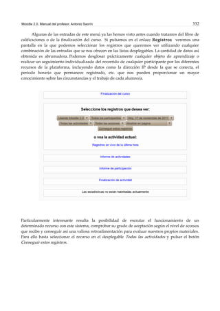 Moodle 2.0. Manual del profesor. Antonio Saorín 332
Algunas de las entradas de este menú ya las hemos visto antes cuando tratamos del libro de
calificaciones o de la finalización del curso. Si pulsamos en el enlace Registros veremos una
pantalla en la que podemos seleccionar los registros que queremos ver utilizando cualquier
combinación de las entradas que se nos ofrecen en las listas desplegables. La cantidad de datos así
obtenida es abrumadora. Podemos desglosar prácticamente cualquier objeto de aprendizaje o
realizar un seguimiento individualizado del recorrido de cualquier participante por los diferentes
recursos de la plataforma, incluyendo datos como la dirección IP desde la que se conecta, el
periodo horario que permanece registrado, etc. que nos pueden proporcionar un mayor
conocimiento sobre las circunstancias y el trabajo de cada alumno/a.
Particularmente interesante resulta la posibilidad de escrutar el funcionamiento de un
determinado recurso con este sistema, comprobar su grado de aceptación según el nivel de accesos
que recibe y conseguir así una valiosa retroalimentación para evaluar nuestros propios materiales.
Para ello basta seleccionar el recurso en el desplegable Todas las actividades y pulsar el botón
Conseguir estos registros.
 