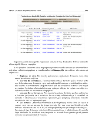 Moodle 2.0. Manual del profesor. Antonio Saorín 333
Es posible además descargar los registros en formato de hoja de cálculo o de texto utilizando
el desplegable Mostrar en página.
Si no queremos utilizar las listas desplegables podemos usar los enlaces que encontraremos
más abajo en la misma página o la entradas del menú Navegación para obtener información ya
organizada:
• Registros en vivo. Nos muestra qué recursos o actividades de nuestro curso están
siendo actualmente visitados.
• Informe de actividades. Nos muestra la cantidad de visitas que ha recibido cada
uno de los elementos de nuestro curso indicando también cuando ocurrió la última visita.
Este informe es especialmente útil para evaluar cuál de los recursos ha tenido una mayor
aceptación. Es similar a las estadísticas que podemos obtener de visitas a un sitio web
indicando cuál de sus secciones es más popular.
• Informe de participación. Nos muestra la cantidad de visitas que han recibido las
actividades propuestas en el curso (no los recursos) pudiendo elegir la actividad en
concreto, el rol (entradas de estudiantes o profesores, por ejemplo) y si las visitas han sido
simplemente para ver o para participar.
• Estadísticas. Obtenemos información en modo gráfico y en lista sobre los accesos a
nuestro curso para un período de tiempo concreto. Hay que notar que Moodle recopila
toda esta información una vez al día, se suele programar para que lo haga de madrugada.
Para que este tipo de informe esté disponible es necesario que el administrador del curso la
haya habilitado. En servidores muy ocupados no se suele hacer puesto que el proceso
consume una gran cantidad de recursos.
 