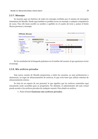 Moodle 2.0. Manual del profesor. Antonio Saorín 28
2.3.7. Mensajes
Se muestra aquí un histórico de todos los mensajes recibidos por el sistema de mensajería
instantánea de Moodle. Desde aquí también es posible enviar un mensaje a cualquier compañero/a
de curso. Para ello basta escribir su nombre o apellido en el cuadro de texto y pulsar el botón
Buscar personas y mensajes.
En los resultados de la búsqueda pulsamos en el nombre del usuario al que queremos enviar
el mensaje.
2.3.8. Mis archivos privados
Esta nueva versión de Moodle proporciona a todos los usuarios, ya sean profesores/as o
alumnos/as, un lugar de almacenamiento de archivos, lo que evita tener que utilizar sistemas de
almacenamiento externo.
Se trata de un espacio de uso personal, lo que significa que los archivos contenidos aquí
únicamente serán accesibles para su propietario. No obstante, el administrador del aula virtual
puede acceder a los archivos privados de cualquier usuario. Para añadir un archivo:
1. Pulse el botón Gestionar mis archivos privados.
 
