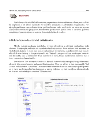 Moodle 2.0. Manual del profesor. Antonio Saorín 334
Importante
Los informes de actividad del curso nos proporcionan información muy valiosa para evaluar
la aceptación o el interés suscitado por nuestros materiales o actividades programadas. Por
ejemplo podríamos caer en la cuenta de que los alumnos están resolviendo las tareas sin apenas
consultar los materiales propuestos. Esto tendría que hacernos pensar sobre si las tareas guardan
relación con los contenidos o si no serán demasiado fáciles de resolver.
6.10.2. Informes de actividad individuales
Moodle registra una buena cantidad de eventos referentes a la actividad en el aula de cada
alumno. Por ejemplo, podemos ver cuando fue la última entrada de un alumno, qué secciones ha
visitado más durante el curso, cuál ha sido su tiempo de permanencia en cada sección, cuál ha sido
el total de sus visitas y el tiempo empleado, etc. Todo ello nos proporciona una imagen bastante
real de cuál ha sido la implicación de un alumno en el curso, lo que puede ser un elemento más a
tener en cuenta en la evaluación.
Para acceder a los informes de actividad de cada alumno desde el bloque Navegación vamos
al menú Mis cursos->nombre del curso->Participantes. Una vez allí en la lista desplegable "Rol
Actual" seleccionamos "Estudiante". Se nos mostrará entonces en listado de todos los participantes
en el curso que tengan el rol de alumno en la que ya podemos ver cuál ha sido su última entrada
en el curso, indicada bajo la columna "Último acceso".
 