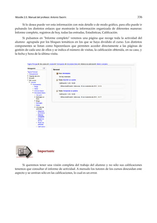 Moodle 2.0. Manual del profesor. Antonio Saorín 336
Si lo desea puede ver esta información con más detalle o de modo gráfico, para ello puede ir
pulsando los distintos enlaces que mostrarán la información organizada de diferentes maneras:
Informe completo, registros de hoy, todas las entradas, Estadísticas, Calificación.
Si pulsamos en "Informe completo" veremos una página que recoge toda la actividad del
alumno agrupada por los bloques temáticos en los que se haya dividido el curso. Los distintos
componentes se listan como hiperenlaces que permiten acceder directamente a las páginas de
gestión de cada uno de ellos y se indica el número de visitas, la calificación obtenida, en su caso, y
la fecha y hora de la última visita.
Importante
Si queremos tener una visión completa del trabajo del alumno y no sólo sus calificaciones
tenemos que consultar el informe de actividad. A menudo los tutores de los cursos descuidan este
aspecto y se centran sólo en las calificaciones, lo cual es un error.
 