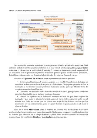 Moodle 2.0. Manual del profesor. Antonio Saorín 338
Para matricular un nuevo usuario en el curso pulse en el botón Matricular usuarios. Verá
entonces un listado con los usuarios existentes en el aula virtual. En el desplegable Asignar roles
seleccione el rol con que se matriculará al usuario. El profesor/a únicamente puede asignar el rol
de estudiante o el de profesor sin permiso de edición, pero no puede añadir nuevos profesores.
Esto último está reservado por defecto al administrador del aula o al Gestor de cursos.
Pulsando el Opciones de matriculación aparecerán dos nuevas opciones:
• Recuperar calificaciones de usuario antiguas si es posible. Cuando se da de baja a un
estudiante se borran sus datos de registro y calificaciones. Si después queremos volver a
matricular a ese mismo usuario podemos marcaresta casilla para que Moodle trate de
recuperar sus datos de calificación.
• Comienzo. Por defecto la fecha de matriculación es la actual, pero podemos cambiarla
para hacerla coincidir con la fecha de comienzo de curso.
• Período de vigencia de la matrícula. Número de días en que estará vigente la
matrícula y por tanto el alumno/a tendrá acceso al curso. Este parámetro junto con el
anterior son útiles en cursos que no tienen una fecha de fin definida, en los que los
alumnos/as se van matriculando, pero se quiere limitar su permanencia en el curso a
número de días.
Pulse en el botón Matricular junto al nombre del usuario para matricularlo en el curso
conforme al rol seleccionado en el menú desplegable. Si el usuario no aparece en el listado escriba
su nombre y/o apellidos en el campo Buscar y pulse Intro. Cuando termine de matricular
usuarios haga clic en el botón Finalizar matriculación de usuarios.
 