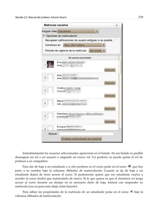 Moodle 2.0. Manual del profesor. Antonio Saorín 339
Inmediatamente los usuarios seleccionados aparecerán en el listado. En ese listado es posible
desasignar un rol a un usuario o asignarle un nuevo rol. Un profesor no puede quitar el rol de
profesor a un compañero.
Para dar de baja a un estudiante o a otro profesor en el curso pulse en el icono que hay
junto a su nombre bajo la columna Métodos de matriculación. Cuando se da de baja a un
estudiante dejará de tener acceso al curso. Si posteriorme quiere que ese estudiante vuelva a
acceder al curso tendrá que matricularlo de nuevo. Si lo que quiere es que el alumno/a no tenga
acceso al curso durante un tiempo no es necesario darlo de baja, bastará con suspender su
matrícula (vea un poco más abajo cómo hacerlo)
Para editar las propiedades de la matrícula de un estudiante pulse en el icono bajo la
columna Métodos de matriculación
 