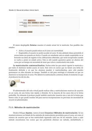 Moodle 2.0. Manual del profesor. Antonio Saorín 340
El menú desplegable Estatus muestra el estado actual de la matrícula. Son posibles dos
estados:
• Activo, el usuario puede entrar en el curso con normalidad.
• Suspendido, el usuario no podrá acceder al curso. Si más adelante desea permitirle el
acceso basta con ponerlo en Activo. Cuando un estudiante está en estado suspendido no se
borrarán sus datos de registro ni las calificaciones obtenidas, que serán recuperadas cuando
se vuelva a poner en estado activo. Esto es útil cuando queremos quitar un alumno del
curso por un tiempo sin necesidad de tener que volver a matricularlo más tarde.
La matriculación comienza/finaliza. Fechas entre las que estará vigente la matrícula y
por tanto el alumno/a tendrá acceso al curso. Esto sirve en cursos que no tienen una fecha de
finalización definida y en que los alumnos pueden ir matriculándose, pero sólo pueden
permanecer en ellos durante un tiempo. También es útil para restringir el momento en que un
alumno/a se incorporará al curso. Por defecto la matriculación comienza desde el momento en que
el profesor/a los dió de alta.
Nota
El administrador del aula virtual puede realizar altas y matriculaciones masivas de usuarios
en un curso, de una forma más rápida y eficiente. En la mayoría de los casos ésta es la forma
preferible. No obstante el profesor puede también matricular usuarios uno a uno de la forma que
hemos visto, lo que puede resultar útil para nuevas incorporaciones no previstas sin necesidad de
recurrir al administrador.
7.1.1. Métodos de matriculación
Desde el bloque Ajustes, vamos al menú Usuarios->Métodos de matriculación. Se nos
mostrará entonces un listado de los métodos de matriculación permitidos para el curso, así como el
número de usuarios que se han matriculado siguiendo cada uno de los métodos. Junto a cada
método encontramos tres iconos que nos permitirán eliminar ese método, deshabilitarlo, o
 