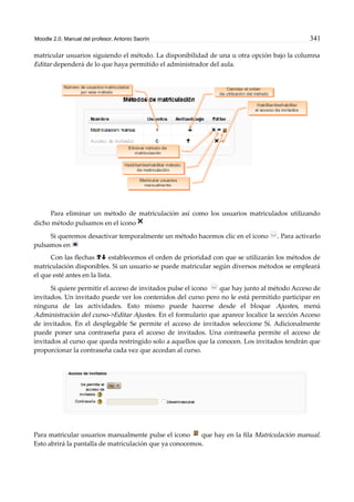 Moodle 2.0. Manual del profesor. Antonio Saorín 341
matricular usuarios siguiendo el método. La disponibilidad de una u otra opción bajo la columna
Editar dependerá de lo que haya permitido el administrador del aula.
Para eliminar un método de matriculación así como los usuarios matriculados utilizando
dicho método pulsamos en el icono
Si queremos desactivar temporalmente un método hacemos clic en el icono . Para activarlo
pulsamos en
Con las flechas establecemos el orden de prioridad con que se utilizarán los métodos de
matriculación disponibles. Si un usuario se puede matricular según diversos métodos se empleará
el que esté antes en la lista.
Si quiere permitir el acceso de invitados pulse el icono que hay junto al método Acceso de
invitados. Un invitado puede ver los contenidos del curso pero no le está permitido participar en
ninguna de las actividades. Esto mismo puede hacerse desde el bloque Ajustes, menú
Administración del curso->Editar Ajustes. En el formulario que aparece localice la sección Acceso
de invitados. En el desplegable Se permite el acceso de invitados seleccione Sí. Adicionalmente
puede poner una contraseña para el acceso de invitados. Una contraseña permite el acceso de
invitados al curso que queda restringido solo a aquellos que la conocen. Los invitados tendrán que
proporcionar la contraseña cada vez que accedan al curso.
Para matricular usuarios manualmente pulse el icono que hay en la fila Matriculación manual.
Esto abrirá la pantalla de matriculación que ya conocemos.
 