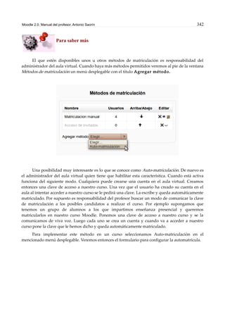 Moodle 2.0. Manual del profesor. Antonio Saorín 342
Para saber más
El que estén disponibles unos u otros métodos de matriculación es responsabilidad del
administrador del aula virtual. Cuando haya más métodos permitidos veremos al pie de la ventana
Métodos de matriculación un menú desplegable con el título Agregar método.
Una posibilidad muy interesante es lo que se conoce como Auto-matriculación. De nuevo es
el administrador del aula virtual quien tiene que habilitar esta característica. Cuando está activa
funciona del siguiente modo. Cualquiera puede crearse una cuenta en el aula virtual. Creamos
entonces una clave de acceso a nuestro curso. Una vez que el usuario ha creado su cuenta en el
aula al intentar acceder a nuestro curso se le pedirá una clave. La escribe y queda automáticamente
matriculado. Por supuesto es responsabilidad del profesor buscar un modo de comunicar la clave
de matriculación a los posibles candidatos a realizar el curso. Por ejemplo supongamos que
tenemos un grupo de alumnos a los que impartimos enseñanza presencial y queremos
matricularlos en nuestro curso Moodle. Ponemos una clave de acceso a nuestro curso y se la
comunicamos de viva voz. Luego cada uno se crea un cuenta y cuando va a acceder a nuestro
curso pone la clave que le hemos dicho y queda automáticamente matriculado.
Para implementar este método en un curso seleccionamos Auto-matriculación en el
mencionado menú desplegable. Veremos entonces el formulario para configurar la automatrícula.
 