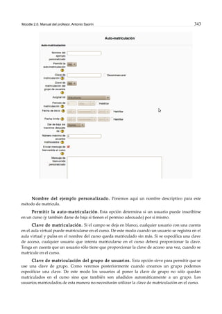 Moodle 2.0. Manual del profesor. Antonio Saorín 343
Nombre del ejemplo personalizado. Ponemos aquí un nombre descriptivo para este
método de matrícula.
Permitir la auto-matriculación. Esta opción determina si un usuario puede inscribirse
en un curso (y también darse de baja si tienen el permiso adecuado) por si mismo.
Clave de matriculación. Si el campo se deja en blanco, cualquier usuario con una cuenta
en el aula virtual puede matricularse en el curso. De este modo cuando un usuario se registra en el
aula virtual y pulsa en el nombre del curso queda matriculado sin más. Si se especifica una clave
de acceso, cualquier usuario que intenta matricularse en el curso deberá proporcionar la clave.
Tenga en cuenta que un usuario sólo tiene que proporcionar la clave de acceso una vez, cuando se
matricule en el curso.
Clave de matriculación del grupo de usuarios. Esta opción sirve para permitir que se
use una clave de grupo. Como veremos posteriormente cuando creamos un grupo podemos
especificar una clave. De este modo los usuarios al poner la clave de grupo no sólo quedan
matriculados en el curso sino que también son añadidos automáticamente a un grupo. Los
usuarios matriculados de esta manera no necesitarán utilizar la clave de matriculación en el curso.
 