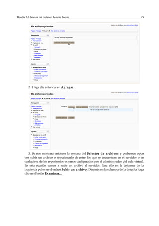 Moodle 2.0. Manual del profesor. Antonio Saorín 29
2. Haga clic entonces en Agregar...
3. Se nos mostrará entonces la ventana del Selector de archivos y podremos optar
por subir un archivo o seleccionarlo de entre los que se encuentran en el servidor o en
cualquiera de los repositorios externos configurados por el administrador del aula virtual.
En esta ocasión vamos a subir un archivo al servidor. Para ello en la columna de la
izquierda pulse en el enlace Subir un archivo. Después en la columna de la derecha haga
clic en el botón Examinar...
 