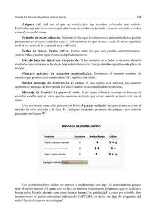 Moodle 2.0. Manual del profesor. Antonio Saorín 344
Asignar rol. Rol con el que se matricularán los usuarios utilizando este método.
Habitualmente seleccionaremos aquí estudiante, de modo que los usuarios serán automatriculados
como alumnos del curso.
Período de matriculación. Número de días que los alumnos/as automatriculados podrán
permanecer en el curso contados a partir del momento en que se matriculan. Si no se especifica
nada la duración de la matrícula será indefinida.
Fecha de inicio; Fecha límite. Fechas entre las que será posible automatricularse.
Ambas fechas pueden especificarse independientemente.
Dar de baja los inactivos después de. Si los usuarios no acceden a un curso durante
mucho tiempo, entonces se les da de baja automáticamente. Este parámetro especifica este plazo de
tiempo.
Número máximo de usuarios matriculados. Determina el número máximo de
usuarios que pueden auto-matricularse. El 0 significa sin límite.
Enviar mensaje de bienvenida al curso. Si esta opción está activada, los usuarios
recibirán un mensaje de bienvenida por email cuando se automatriculen en un curso.
Mensaje de bienvenida personalizado. Si no desea utilizar el mensaje de bienvenida
estándar escriba aquí el texto que los usuarios recibirán por email cuando se matriculen en el
curso.
Una vez hemos terminado pulsamos el botón Agregar método. Veremos entonces cómo el
método ha sido añadido a la lista. En cualquier momento podemos reconfigurar este método
pulsando en el icono
Los administradores suelen ser reacios a implementar este tipo de matriculación porque
tiene el inconveniente del spam, esto es, hay en Internet funcionando programas que se dedican a
buscar aulas Moodle abiertas para crear cuentas basura con publicidad y cosas por el estilo. Este
inconveniente se puede minimizar habilitando CAPTCHA, es decir, ese tipo de preguntas del
estilo "Escriba lo que ve en la imagen".
 