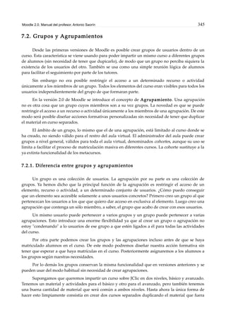 Moodle 2.0. Manual del profesor. Antonio Saorín 345
7.2. Grupos y Agrupamientos
Desde las primeras versiones de Moodle es posible crear grupos de usuarios dentro de un
curso. Esta característica se viene usando para poder impartir un mismo curso a diferentes grupos
de alumnos (sin necesidad de tener que dupicarlo), de modo que un grupo no perciba siquiera la
existencia de los usuarios del otro. También se usa como una simple reunión lógica de alumnos
para facilitar el seguimiento por parte de los tutores.
Sin embargo no era posible restringir el acceso a un determinado recurso o actividad
únicamente a los miembros de un grupo. Todos los elementos del curso eran visibles para todos los
usuarios independientemente del grupo de que formaran parte.
En la versión 2.0 de Moodle se introduce el concepto de Agrupamiento. Una agrupación
no es otra cosa que un grupo cuyos miembros son a su vez grupos. La novedad es que se puede
restringir el acceso a un recurso o actividad únicamente a los miembros de una agrupación. De este
modo será posible diseñar acciones formativas personalizadas sin necesidad de tener que duplicar
el material en curso separados.
El ámbito de un grupo, lo mismo que el de una agrupación, está limitado al curso donde se
ha creado, no siendo válido para el restro del aula virtual. El administrador del aula puede crear
grupos a nivel general, válidos para toda el aula virtual, denominados cohortes, aunque su uso se
limita a facilitar el proceso de matriculación masiva en diferentes cursos. La cohorte sustituye a la
ya extinta funcionalidad de los metacursos.
7.2.1. Diferencia entre grupos y agrupamientos
Un grupo es una colección de usuarios. La agrupación por su parte es una colección de
grupos. Ya hemos dicho que la principal función de la agrupación es restringir el acceso de un
elemento, recurso o actividad, a un determinado conjunto de usuarios. ¿Cómo puedo conseguir
que un elemento sea accesible solamente a unos usuarios concretos? Primero creo un grupo al que
pertenezcan los usuarios a los que que quiero dar acceso en exclusiva al elemento. Luego creo una
agrupación que contenga un sólo miembro, a saber, el grupo que acabo de crear con esos usuarios.
Un mismo usuario puede pertenecer a varios grupos y un grupo puede pertenecer a varias
agrupaciones. Esto introduce una enorme flexibilidad ya que al crear un grupo o agrupación no
estoy "condenando" a lo usuarios de ese grupo a que estén ligados a él para todas las actividades
del curso.
Por otra parte podemos crear los grupos y las agrupaciones incluso antes de que se haya
matriculado alumnos en el curso. De este modo podremos diseñar nuestra acción formativa sin
tener que esperar a que haya matrículas en el curso. Posteriormente asignaremos a los alumnos a
los grupos según nuestras necesidades.
Por lo demás los grupos conservan la misma funcionalidad que en versiones anteriores y se
pueden usar del modo habitual sin necesidad de crear agrupaciones.
Supongamos que queremos impartir un curso sobre JClic en dos niveles, básico y avanzado.
Tenemos un material y actividades para el básico y otro para el avanzado, pero también tenemos
una buena cantidad de material que será común a ambos niveles. Hasta ahora la única forma de
hacer esto limpiamente consistía en crear dos cursos separados duplicando el material que fuera
 