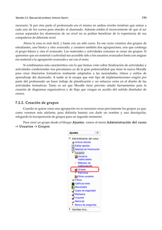 Moodle 2.0. Manual del profesor. Antonio Saorín 346
necesario. Si por otra parte el profesorado era el mismo en ambos niveles tendrían que entrar a
cada uno de los cursos para atender al alumnado. Además estaba el inconveniente de que al ser
cursos separados los alumnos/as de un nivel no se podían beneficiar de la experiencia de sus
compañeros de diferente nivel.
Ahora la cosa es más fácil, y basta con un sólo curso. En ese curso creamos dos grupos de
estudiantes, uno básico y otro avanzado, y creamos también dos agrupaciones, una que contenga
el grupo básico y otra el avanzado. Los materiales y actividades comunes se crean sin grupos. Si
queremos que un material o actividad sea accesible sólo a los usuarios avanzados basta con asignar
ese material a la agrupación avanzada y así con el resto.
Si combinamos esta característica con lo que hemos visto sobre finalización de actividades y
actividades condicionales nos percatamos ya de la gran potencialidad que tiene la nueva Moodle
para crear itinerarios formativos realmente adaptados a las necesidades, ritmos y estilos de
aprendizaje del alumnado. A nadie se le escapa que este tipo de implementaciones exigirá por
parte del profesorado un buen trabajo de planificación y un esfuerzo extra en el diseño de las
actividades formativas. Tanto es así que Moodle tiene previsto añadir herramientas para la
creación de diagramas organizativos y de flujo que vengan en auxilio del sufrido diseñador de
cursos.
7.2.2. Creación de grupos
Cuando se quiere crear una agrupación no es necesario crear previamente los grupos ya que,
como veremos más adelante, para definirla bastará con darle un nombre y una descripción,
relegando la incorporación de grupos para un segundo momento.
Para crear un grupo desde el bloque Ajustes, vamos al menú Administración del curso
-> Usuarios -> Grupos.
 