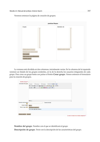 Moodle 2.0. Manual del profesor. Antonio Saorín 347
Veremos entonces la página de creación de grupos.
La ventana está dividida en dos columnas, inicialmente vacías. En la columna de la izquierda
veremos un listado de los grupos existentes, en la de la derecha los usuarios integrantes de cada
grupo. Para crear un grupo basta con pulsar el botón Crear grupo. Vemos entonces el formulario
para la creación de grupos.
Nombre del grupo. Nombre con el que se identificará el grupo
Descripción de grupo. Texto con la descripción de las características del grupo.
 