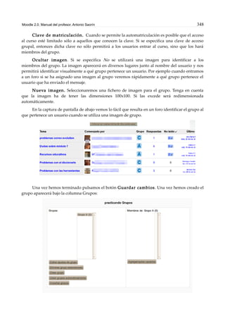 Moodle 2.0. Manual del profesor. Antonio Saorín 348
Clave de matriculación. Cuando se permite la automatriculación es posible que el acceso
al curso esté limitado sólo a aquellos que conocen la clave. Si se especifica una clave de acceso
grupal, entonces dicha clave no sólo permitirá a los usuarios entrar al curso, sino que los hará
miembros del grupo.
Ocultar imagen. Si se especifica No se utilizará una imagen para identificar a los
miembros del grupo. La imagen aparecerá en diversos lugares junto al nombre del usuario y nos
permitirá identificar visualmente a qué grupo pertenece un usuario. Por ejemplo cuando entramos
a un foro si se ha asignado una imagen al grupo veremos rápidamente a qué grupo pertenece el
usuario que ha enviado el mensaje.
Nueva imagen. Seleccionaremos una fichero de imagen para el grupo. Tenga en cuenta
que la imagen ha de tener las dimensiones 100x100. Si las excede será redimensionada
automáticamente.
En la captura de pantalla de abajo vemos lo fácil que resulta en un foro identificar el grupo al
que pertenece un usuario cuando se utiliza una imagen de grupo.
Una vez hemos terminado pulsamos el botón Guardar cambios. Una vez hemos creado el
grupo aparecerá bajo la columna Grupos:
 