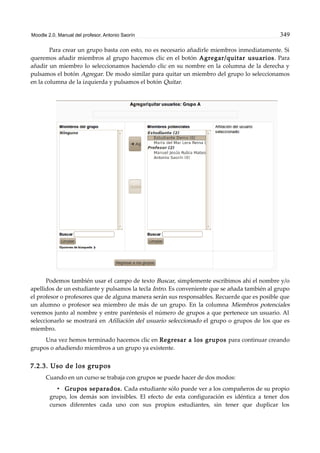 Moodle 2.0. Manual del profesor. Antonio Saorín 349
Para crear un grupo basta con esto, no es necesario añadirle miembros inmediatamente. Si
queremos añadir miembros al grupo hacemos clic en el botón Agregar/quitar usuarios. Para
añadir un miembro lo seleccionamos haciendo clic en su nombre en la columna de la derecha y
pulsamos el botón Agregar. De modo similar para quitar un miembro del grupo lo seleccionamos
en la columna de la izquierda y pulsamos el botón Quitar.
Podemos también usar el campo de texto Buscar, simplemente escribimos ahí el nombre y/o
apellidos de un estudiante y pulsamos la tecla Intro. Es conveniente que se añada también al grupo
el profesor o profesores que de alguna manera serán sus responsables. Recuerde que es posible que
un alumno o profesor sea miembro de más de un grupo. En la columna Miembros potenciales
veremos junto al nombre y entre paréntesis el número de grupos a que pertenece un usuario. Al
seleccionarlo se mostrará en Afiliación del usuario seleccionado el grupo o grupos de los que es
miembro.
Una vez hemos terminado hacemos clic en Regresar a los grupos para continuar creando
grupos o añadiendo miembros a un grupo ya existente.
7.2.3. Uso de los grupos
Cuando en un curso se trabaja con grupos se puede hacer de dos modos:
• Grupos separados. Cada estudiante sólo puede ver a los compañeros de su propio
grupo, los demás son invisibles. El efecto de esta configuración es idéntica a tener dos
cursos diferentes cada uno con sus propios estudiantes, sin tener que duplicar los
 