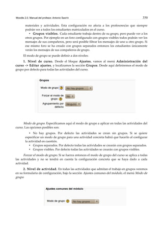 Moodle 2.0. Manual del profesor. Antonio Saorín 350
materiales y actividades. Esta configuración no afecta a los profesores/as que siempre
podrán ver a todos los estudiantes matriculados en el curso.
• Grupos visibles. Cada estudiante trabaja dentro de su grupo, pero puede ver a los
otros grupos. Por ejemplo en un foro configurado con grupos visibles todos podrán ver los
mensajes de sus compañeros, pero será posible filtrar los mensajes de uno u otro grupo. Si
ese mismo foro se ha creado con grupos separados entonces los estudiantes únicamente
verán los mensajes de sus compañeros de grupo.
El modo de grupo se puede definir a dos niveles:
1. Nivel de curso. Desde el bloque Ajustes, vamos al menú Administración del
curso -> Editar ajustes, y localizamos la sección Grupos. Desde aquí definiremos el modo de
grupo por defecto para todas las actividades del curso.
Modo de grupo. Especificamos aquí el modo de grupo a aplicar en todas las actividades del
curso. Las opciones posibles son:
• No hay grupos. Por defecto las actividades se crean sin grupos. Si se quiere
especificar un modo de grupo para una actividad concreta habrá que hacerlo al configurar
la actividad en cuestión.
• Grupos separados. Por defecto todas las actividades se crearán con grupos separados.
• Grupos visibles. Por defecto todas las actividades se crearán con grupos visibles.
Forzar el modo de grupo. Si se fuerza entonces el modo de grupo del curso se aplica a todas
las actividades y no se tendrá en cuenta la configuración concreta que se haya dado a cada
actividad.
2. Nivel de actividad. En todas las actividades que admitan el trabajo en grupos veremos
en su formulario de configuración, bajo la sección Ajustes comunes del módulo, el menú Modo de
grupo
 