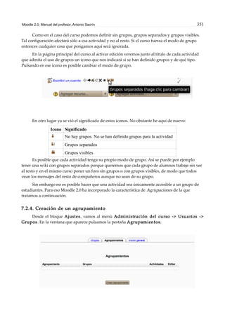 Moodle 2.0. Manual del profesor. Antonio Saorín 351
Como en el caso del curso podemos definir sin grupos, grupos separados y grupos visibles.
Tal configuración afectará sólo a esa actividad y no al resto. Si el curso fuerza el modo de grupo
entonces cualquier cosa que pongamos aquí será ignorada.
En la página principal del curso al activar edición veremos junto al título de cada actividad
que admita el uso de grupos un icono que nos indicará si se han definido grupos y de qué tipo.
Pulsando en ese icono es posible cambiar el modo de grupo.
En otro lugar ya se vió el significado de estos iconos. No obstante he aquí de nuevo:
Icono Significado
No hay grupos. No se han definido grupos para la actividad
Grupos separados
Grupos visibles
Es posible que cada actividad tenga su propio modo de grupo. Así se puede por ejemplo
tener una wiki con grupos separados porque queremos que cada grupo de alumnos trabaje sin ver
al resto y en el mismo curso poner un foro sin grupos o con grupos visibles, de modo que todos
vean los mensajes del resto de compañeros aunque no sean de su grupo.
Sin embargo no es posible hacer que una actividad sea únicamente accesible a un grupo de
estudiantes. Para eso Moodle 2.0 ha incorporado la característica de Agrupaciones de la que
tratamos a continuación.
7.2.4. Creación de un agrupamiento
Desde el bloque Ajustes, vamos al menú Administración del curso -> Usuarios ->
Grupos. En la ventana que aparece pulsamos la pestaña Agrupamientos.
 