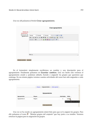 Moodle 2.0. Manual del profesor. Antonio Saorín 352
Una vez allí pulsamos el botón Crear agrupamiento.
En el formulario simplemente escribirmos un nombre y una descripción para el
agrupamiento. Finalmente pulsamos en Guardar cambios. Una vez hecho esto veremos el
agrupamiento creado y podemos editarlo, borralo o asignarle los grupos que queremos que
contenga. En esa misma página veremos cuantas actividades del curso han sido asignadas a cada
agrupamiento.
Una vez se ha creado un agrupamiento estará listo para que se le asignen los grupos. Para
ello pulsamos el icono "Mostrar grupos del conjunto" que hay junto a su nombre. Veremos
entonces la página para la asignación de grupos.
 