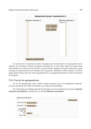 Moodle 2.0. Manual del profesor. Antonio Saorín 353
La columna de la izquierda muestra los grupos que forman parte de la agrupación, en la
columna de la derecha veremos los grupos existentes en el curso. Para añadir un grupo basta
seleccionarlo en la columna de la derecha y pulsar el botón Agregar. De modo similar para quitar
un grupo lo seleccionamos de la columna de la izquierda y pulsamos el botón Quitar. Un mismo
grupo puede formar parte de varios agrupamientos. Un agrupamiento puede constar únicamente
de un grupo.
7.2.5. Uso de los agrupamientos
El uso de agrupaciones tiene sentido cuando queremos que un determinado elemento,
recurso o actividad, sea visible únicamente a un conjunto de estudiantes.
En el formulario de configuración de la actividad o recurso localizaremos la sección Ajustes
comunes del módulo y hacemos clic en el botón Mostrar avanzadas.
 