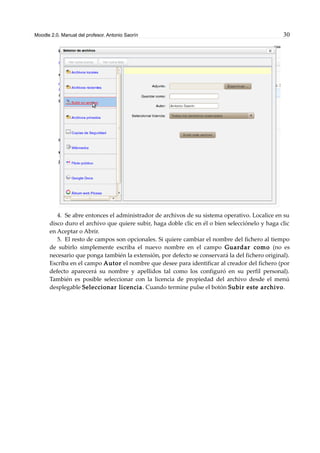 Moodle 2.0. Manual del profesor. Antonio Saorín 30
4. Se abre entonces el administrador de archivos de su sistema operativo. Localice en su
disco duro el archivo que quiere subir, haga doble clic en él o bien selecciónelo y haga clic
en Aceptar o Abrir.
5. El resto de campos son opcionales. Si quiere cambiar el nombre del fichero al tiempo
de subirlo simplemente escriba el nuevo nombre en el campo Guardar como (no es
necesario que ponga también la extensión, por defecto se conservará la del fichero original).
Escriba en el campo Autor el nombre que desee para identificar al creador del fichero (por
defecto aparecerá su nombre y apellidos tal como los configuró en su perfil personal).
También es posible seleccionar con la licencia de propiedad del archivo desde el menú
desplegable Seleccionar licencia. Cuando termine pulse el botón Subir este archivo.
 