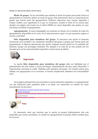 Moodle 2.0. Manual del profesor. Antonio Saorín 354
Modo de grupo. En las actividades que admiten el modo de grupos para poder activar el
agrupamiento es necesario definir un modo de grupo. Éste determinará cómo se comportarán los
grupos que forman parte del agrupamiento. Podemos seleccionar aquí Grupos separados o
Grupos visibles, cuyo significado es el que ya conocemos. Cuando se trate de un recurso (por
ejemplo una página web creada con el editor HTML) no estará disponible esta opción, en cuyo
caso basta con definir el agrupamiento.
Agrupamiento. El menú desplegable nos mostrará un listado con el nombre de todos los
agrupamientos disponibles en el curso, en él seleccionaremos aquel a la que queramos asignar el
recurso o actividad.
Sólo disponible para miembros del grupo. Si marcamos esta opción el elemento
únicamente será accesible a los estudiantes miembros del grupo o grupos que forman parte del
agrupamiento. Si dejamos desmarcada esta opción cualquier usuario podrá ver el contenido del
elemento aunque con privilegios limitados. Por ejemplo si se trata de un foro podrán leer los
mensajes pero no les estará permitido responder o iniciar temas de debate.
Importante
La opción Sólo disponible para miembros del grupo debe ser habilitada por el
administrador del aula virtual, a través del bloque Administración del sitio, menú Desarrollo ->
Experimental, marcando la casilla "Habilitar sólo miembros del grupo". En sentido estricto para
trabajar con agrupaciones no es necesario, al hacerlo simplemente añadimos una funcionalidad
extra.
En la página principal del curso el profesor verá los elementos asignados a un agrupamiento
con una indicación entre paréntesis junto a su título. Los alumnos/as en cambio los verán
normalmente, sin tal marca.
Nota
Es interesante notar que mientras que la opción de grupos habitualmente sólo está
disponible para ciertas actividades, en cambio los agrupamientos se pueden definir también para
los recursos.
 