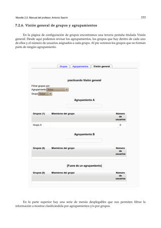 Moodle 2.0. Manual del profesor. Antonio Saorín 355
7.2.6. Visión general de grupos y agrupamientos
En la página de configuración de grupos encontramos una tercera pestaña titulada Visión
general. Desde aquí podemos revisar los agrupamientos, los grupos que hay dentro de cada uno
de ellos y el número de usuarios asignados a cada grupo. Al pie veremos los grupos que no forman
parte de ningún agrupamiento.
En la parte superior hay una serie de menús desplegables que nos permiten filtrar la
información a mostrar clasificándola por agrupamientos y/o por grupos.
 