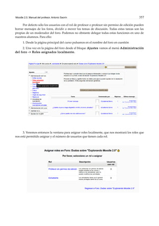 Moodle 2.0. Manual del profesor. Antonio Saorín 357
Por defecto sólo los usuarios con el rol de profesor o profesor sin permiso de edición pueden
borrar mensajes de los foros, dividir o mover los temas de discusión. Todas estas tareas son las
propias de un moderador del foro. Podemos no obstante delegar todas estas funciones en uno de
nuestros alumnos. Para ello:
1. Desde la página principal del curso pulsamos en el nombre del foro en cuestión
2. Una vez en la página del foro desde el bloque Ajustes vamos al menú Administración
del foro -> Roles asignados localmente.
3. Veremos entonces la ventana para asignar roles localmente, que nos mostrará los roles que
nos está permitido asignar y el número de usuarios que tienen cada rol.
 