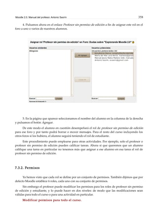 Moodle 2.0. Manual del profesor. Antonio Saorín 358
4. Pulsamos ahora en el enlace Profesor sin permiso de edición a fin de asignar este rol en el
foro a uno o varios de nuestros alumnos.
5. En la página que aparece seleccionamos el nombre del alumno en la columna de la derecha
y pulsamos el botón Agregar.
De este modo el alumno en cuestión desempeñará el rol de profesor sin permiso de edición
para ese foro y por tanto podrá borrar o mover mensajes. Para el resto del curso incluyendo los
otros foros si los hubiera, el alumno seguirá teniendo el rol de estudiante.
Este procedimiento puede emplearse para otras actividades. Por ejemplo, solo el profesor o
profesor sin permiso de edición pueden calificar tareas. Ahora si que queremos que un alumno
califique una tarea en particular no tenemos más que asignar a ese alumno en esa tarea el rol de
profesor sin permiso de edición.
7.3.2. Permisos
Ya hemos visto que cada rol se define por un conjunto de permisos. También dijimos que por
defecto Moodle establece 6 roles, cada uno con su conjunto de permisos.
Sin embargo el profesor puede modificar los permisos para los roles de profesor sin permiso
de edición y estudiante, y lo puede hacer en dos niveles: de modo que las modificaciones sean
válidas para todo el curso o para una actividad en particular.
Modificar permisos para todo el curso.
 
