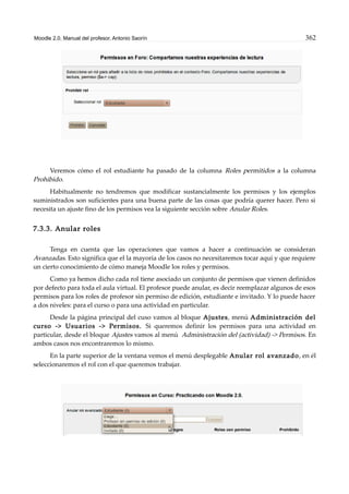 Moodle 2.0. Manual del profesor. Antonio Saorín 362
Veremos cómo el rol estudiante ha pasado de la columna Roles permitidos a la columna
Prohibido.
Habitualmente no tendremos que modificar sustancialmente los permisos y los ejemplos
suministrados son suficientes para una buena parte de las cosas que podría querer hacer. Pero si
necesita un ajuste fino de los permisos vea la siguiente sección sobre Anular Roles.
7.3.3. Anular roles
Tenga en cuenta que las operaciones que vamos a hacer a continuación se consideran
Avanzadas. Esto significa que el la mayoría de los casos no necesitaremos tocar aquí y que requiere
un cierto conocimiento de cómo maneja Moodle los roles y permisos.
Como ya hemos dicho cada rol tiene asociado un conjunto de permisos que vienen definidos
por defecto para toda el aula virtual. El profesor puede anular, es decir reemplazar algunos de esos
permisos para los roles de profesor sin permiso de edición, estudiante e invitado. Y lo puede hacer
a dos niveles: para el curso o para una actividad en particular.
Desde la página principal del cuso vamos al bloque Ajustes, menú Administración del
curso -> Usuarios -> Permisos. Si queremos definir los permisos para una actividad en
particular, desde el bloque Ajustes vamos al menú Administración del (actividad) -> Permisos. En
ambos casos nos encontraremos lo mismo.
En la parte superior de la ventana vemos el menú desplegable Anular rol avanzado, en él
seleccionaremos el rol con el que queremos trabajar.
 