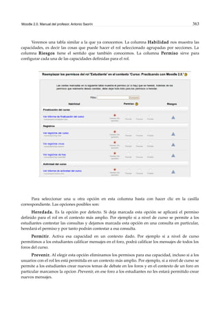 Moodle 2.0. Manual del profesor. Antonio Saorín 363
Veremos una tabla similar a la que ya conocemos. La columna Habilidad nos muestra las
capacidades, es decir las cosas que puede hacer el rol seleccionado agrupadas por secciones. La
columna Riesgos tiene el sentido que también conocemos. La columna Permiso sirve para
configurar cada una de las capacidades definidas para el rol.
Para seleccionar una u otra opción en esta columna basta con hacer clic en la casilla
correspondiente. Las opciones posibles son:
Heredada. Es la opción por defecto. Si deja marcada esta opción se aplicará el permiso
definido para el rol en el contexto más amplio. Por ejemplo si a nivel de curso se permite a los
estudiantes contestar las consultas y dejamos marcada esta opción en una consulta en particular,
heredará el permiso y por tanto podrán contestar a esa consulta.
Permitir. Activa esa capacidad en un contexto dado. Por ejemplo si a nivel de curso
permitimos a los estudiantes calificar mensajes en el foro, podrá calificar los mensajes de todos los
foros del curso.
Prevenir. Al elegir esta opción eliminamos los permisos para esa capacidad, incluso si a los
usuarios con el rol les está permitida en un contexto más amplio. Por ejemplo, si a nivel de curso se
permite a los estudiantes crear nuevos temas de debate en los foros y en el contexto de un foro en
particular marcamos la opcion Prevenir, en ese foro a los estudiantes no les estará permitido crear
nuevos mensajes.
 