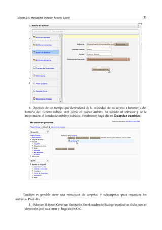 Moodle 2.0. Manual del profesor. Antonio Saorín 31
6. Después de un tiempo que dependerá de la velocidad de su acceso a Internet y del
tamaño del fichero subido verá cómo el nuevo archivo ha subido al servidor y se le
mostrará en el listado de archivos subidos. Finalmente haga clic en Guardar cambios
También es posible crear una estructura de carpetas y subcarpetas para organizar los
archivos. Para ello:
1. Pulse en el botón Crear un directorio. En el cuadro de diálogo escriba un título para el
directorio que va a crear y haga cic en OK.
 