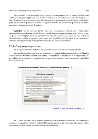 Moodle 2.0. Manual del profesor. Antonio Saorín 364
Para entender la siguiente opción hay que tener en cuenta esto: Los permisos definidos en el
contexto más bajo reemplazarán a los permisos definidos en un contexto más alto. Por ejemplo, si a
nivel de curso no se permite (prevenir) a los estudiantes crear nuevos temas de debate en los foros,
pero en un foro en particular se marca la opción Permitir, en ese foro en particular les estará
permitido crear nuevos temas de debate.
Prohibir. En la mayoría de los casos no necesitaremos marcar esta opción, pero
ocasionalmente usted puede querer denegar completamente un permiso para un rol de modo que
no pueda ser reemplazado en un contexto más bajo. Por ejemplo, si a nivel de aula virtual el
administrador prohibe el permiso para crear nuevos debates en los foros a los estudiantes,
entonces en ningún curso y en ningún foro en particular les estará permitido.
7.3.4. Comprobar los permisos
En cualquier momento podemos ver los permisos que tiene un usuario en particular.
Para ver los permisos que tiene un usuario en el contexto del curso desde el menú Ajustes
vamos al menú Administración del curso -> Usuarios -> Permisos -> Compruebe los
permisos. Veremos entonces una página en la que se nos muestran todos los usuarios registrados
en el aula virtual.
En la parte de arriba de la ventana hacemos clic en el nombre del usuario cuyos permisos
queremos comprobar y pulsamos el botón Mostrar los permisos de este usuario. Lo que nos dará
acceso a un informe con los permisos del usuario en el curso.
 