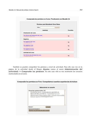Moodle 2.0. Manual del profesor. Antonio Saorín 365
También se pueden comprobar los pemisos a nivel de actividad. Para ello una vez en la
página de la actividad desde el bloque Ajustes vamos al menú Administración del
(actividad) -> Compruebe los permisos. En este caso sólo se nos mostrarán los usuarios
matriculados en el curso.
 
