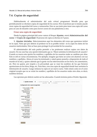 Moodle 2.0. Manual del profesor. Antonio Saorín 366
7.4. Copias de seguridad
Habitualmente el administrador del aula virtual programará Moodle para que
periódicamente se efectúen copias de seguridad de los cursos. Pero el profesor por sí mismo puede
crear copias de seguridad del curso y restaurarlas. Esto se usa tanto para tener una copia del curso
para un caso de desastre como para mover cursos de una plataforma a otra.
Crear una copia de seguridad.
Desde la página principal del curso vamos al bloque Ajustes, menú Administración del
curso -> Copia de seguridad. El proceso de copia se efectúa en 5 pasos.
1. Ajustes iniciales. Seleccionaremos aquí los elementos del curso que queremos incluir
en la copia. Note que por defecto al profesor no le es posible incluir en la copia los datos de los
usuarios matriculados. Esto se hace para proteger la privacidad de los usuarios.
El administrador del aula podría permitir a los profesores realizar copias con datos de
usuario. En ese caso hay una opción interesante que es "Hacer anónima la información de usuario".
Cuando se marca esta opción los nombres y apellidos de los usuarios reales se cambian por alias.
Esto es útil en varias circunstancias. Por ejemplo, imagine que tiene un curso con alumnos con sus
nombres y apellidos. Ahora el curso ha terminado y usted quiere ponerlo a disposición de todo el
mundo en la red, y quiere además que la gente vea las intervenciones en los foros, los comentarios,
etc. Pero no quiere, por respeto a la privacidad, que se vean los nombres de los que hicieron
aportaciones en los foros, blogs, etc. Pues bien, crea una copia de seguridad donde hace anónima la
información de usuario. Luego restaura la copia en un nuevo curso. Todo estará como en el curso
original excepto que no se verán los nombre y apellidos de los usuarios reales sino alias, es decir,
nombres ficticios.
Las opciones por defecto suelen ser las adecuadas. Cuando termine pulse el botón Siguiente.
 