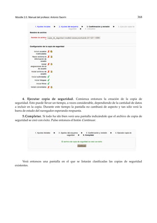 Moodle 2.0. Manual del profesor. Antonio Saorín 368
4. Ejecutar copia de seguridad. Comienza entonces la creación de la copia de
seguridad. Esto puede llevar un tiempo, a veces considerable, dependiendo de la cantidad de datos
a incluir en la copia. Durante este tiempo la pantalla no cambiará de aspecto y tan sólo verá la
barra de estado del navegador esperando respuesta.
5.Completar. Si todo ha ido bien verá una pantalla indicándole que el archivo de copia de
seguridad se creó con éxito. Pulse entonces el botón Continuar.
Verá entonces una pantalla en el que se listarán clasificadas las copias de seguridad
existentes.
 