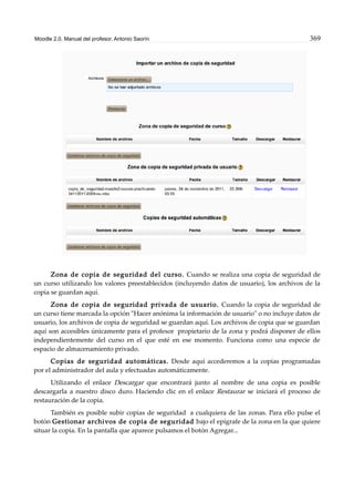 Moodle 2.0. Manual del profesor. Antonio Saorín 369
Zona de copia de seguridad del curso. Cuando se realiza una copia de seguridad de
un curso utilizando los valores preestablecidos (incluyendo datos de usuario), los archivos de la
copia se guardan aquí.
Zona de copia de seguridad privada de usuario. Cuando la copia de seguridad de
un curso tiene marcada la opción "Hacer anónima la información de usuario" o no incluye datos de
usuario, los archivos de copia de seguridad se guardan aquí. Los archivos de copia que se guardan
aquí son accesibles únicamente para el profesor propietario de la zona y podrá disponer de ellos
independientemente del curso en el que esté en ese momento. Funciona como una especie de
espacio de almacenamiento privado.
Copias de seguridad automáticas. Desde aquí accederemos a la copias programadas
por el administrador del aula y efectuadas automáticamente.
Utilizando el enlace Descargar que encontrará junto al nombre de una copia es posible
descargarla a nuestro disco duro. Haciendo clic en el enlace Restaurar se iniciará el proceso de
restauración de la copia.
También es posible subir copias de seguridad a cualquiera de las zonas. Para ello pulse el
botón Gestionar archivos de copia de seguridad bajo el epígrafe de la zona en la que quiere
situar la copia. En la pantalla que aparece pulsamos el botón Agregar...
 