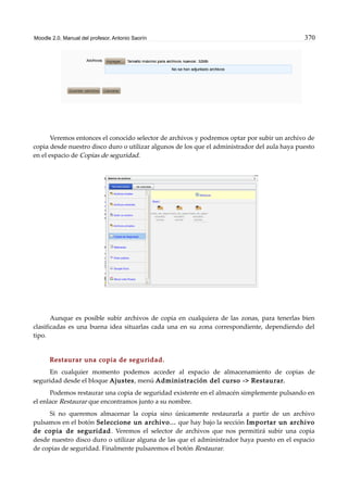 Moodle 2.0. Manual del profesor. Antonio Saorín 370
Veremos entonces el conocido selector de archivos y podremos optar por subir un archivo de
copia desde nuestro disco duro o utilizar algunos de los que el administrador del aula haya puesto
en el espacio de Copias de seguridad.
Aunque es posible subir archivos de copia en cualquiera de las zonas, para tenerlas bien
clasificadas es una buena idea situarlas cada una en su zona correspondiente, dependiendo del
tipo.
Restaurar una copia de seguridad.
En cualquier momento podemos acceder al espacio de almacenamiento de copias de
seguridad desde el bloque Ajustes, menú Administración del curso -> Restaurar.
Podemos restaurar una copia de seguridad existente en el almacén simplemente pulsando en
el enlace Restaurar que encontramos junto a su nombre.
Si no queremos almacenar la copia sino únicamente restaurarla a partir de un archivo
pulsamos en el botón Seleccione un archivo... que hay bajo la sección Importar un archivo
de copia de seguridad. Veremos el selector de archivos que nos permitirá subir una copia
desde nuestro disco duro o utilizar alguna de las que el administrador haya puesto en el espacio
de copias de seguridad. Finalmente pulsaremos el botón Restaurar.
 