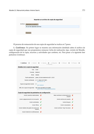 Moodle 2.0. Manual del profesor. Antonio Saorín 371
El proceso de restauración de una copia de seguridad se realiza en 7 pasos.
1. Confirmar. En primer lugar se muestra una información detallada sobre el archivo de
copia de seguridad que nos proponemos restaurar: fecha de realización, tipo, versión de Moodle,
configuración de la copia, recursos y actividades que contiene, etc. Para pasar a la siguiente fase
pulsamos Continuar.
 