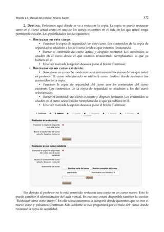 Moodle 2.0. Manual del profesor. Antonio Saorín 372
2. Destino. Definimos aquí dónde se va a restaurar la copia. La copia se puede restaurar
tanto en el curso actual como en uno de los cursos existentes en el aula en los que usted tenga
permiso de edición. Las posibilidades son la siguientes:
• Restaurar en este curso.
• Fusionar la copia de seguridad con este curso. Los contenidos de la copia de
seguridad se añadirán a los del curso desde el que estamos restaurando.
• Borrar el contenido del curso actual y después restaurar. Los contenidos se
añaden en el curso desde el que estamos restaurando reemplazando lo que ya
hubiera en él.
• Una vez marcada la opción deseada pulse el botón Continuar.
• Restaurar en un curso existente.
• Seleccione un curso. Se mostrarán aquí únicamente los cursos de los que usted
es profesor. El curso seleccionado se utilizará como destino donde restaurar los
contenidos de la copia.
• Fusionar la copia de seguridad del curso con los contenidos del curso
existente. Los contenidos de la copia de seguridad se añadirán a los del curso
seleccionado.
• Borrar el contenido del curso existente y después restaurar. Los contenidos se
añaden en el curso seleccionado reemplazando lo que ya hubiera en él.
• Una vez marcada la opción deseada pulse el botón Continuar.
Por defecto al profesor no le está permitido restaurar una copia en un curso nuevo. Esto lo
puede cambiar el administrador del aula virtual. En ese caso estará disponible también la sección
"Restaurar como curso nuevo". En ella seleccionaremos la categoría donde queremos que se cree el
nuevo curso y pulsamos Continuar. Más adelante se nos preguntará por el título del curso donde
restaurar la copia de seguridad.
 