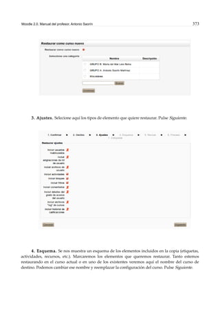 Moodle 2.0. Manual del profesor. Antonio Saorín 373
3. Ajustes. Selecione aquí los tipos de elemento que quiere restaurar. Pulse Siguiente.
4. Esquema. Se nos muestra un esquema de los elementos incluidos en la copia (etiquetas,
actividades, recursos, etc.). Marcaremos los elementos que queremos restaurar. Tanto estemos
restaurando en el curso actual o en uno de los existentes veremos aquí el nombre del curso de
destino. Podemos cambiar ese nombre y reemplazar la configuración del curso. Pulse Siguiente.
 