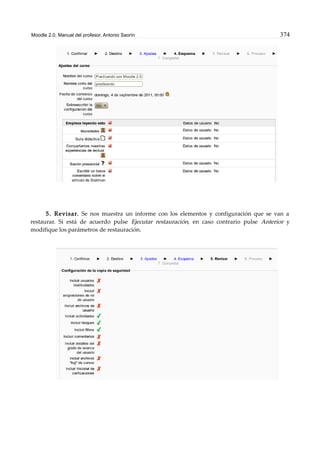 Moodle 2.0. Manual del profesor. Antonio Saorín 374
5. Revisar. Se nos muestra un informe con los elementos y configuración que se van a
restaurar. Si está de acuerdo pulse Ejecutar restauración, en caso contrario pulse Anterior y
modifique los parámetros de restauración.
 